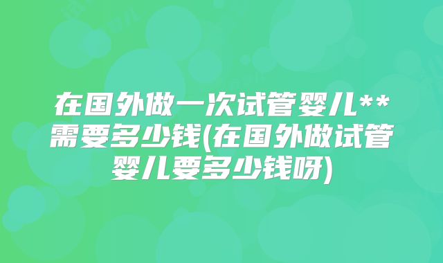 在国外做一次试管婴儿**需要多少钱(在国外做试管婴儿要多少钱呀)