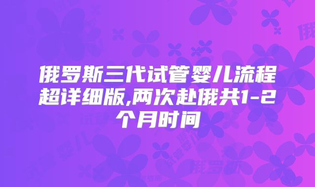 俄罗斯三代试管婴儿流程超详细版,两次赴俄共1-2个月时间