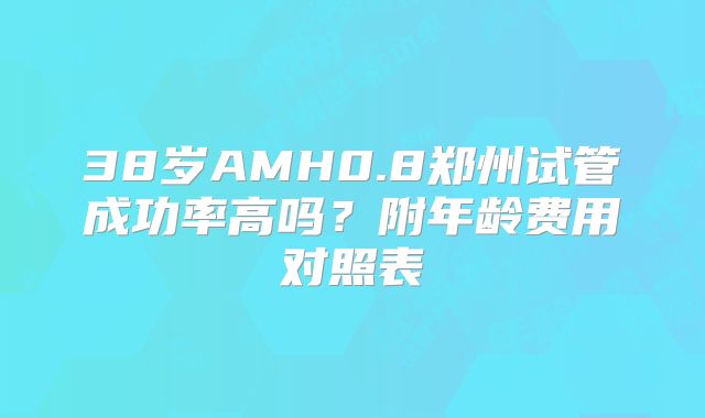 38岁AMH0.8郑州试管成功率高吗？附年龄费用对照表
