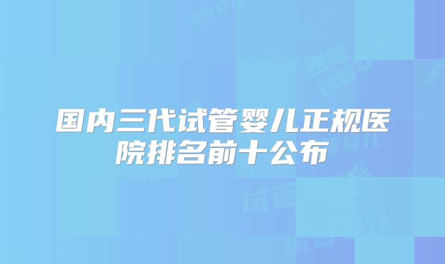 国内三代试管婴儿正规医院排名前十公布