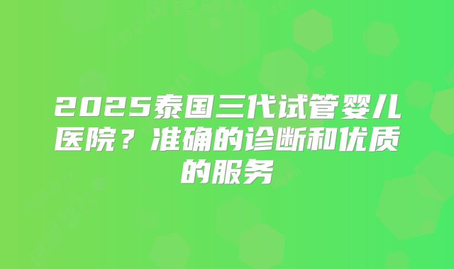 2025泰国三代试管婴儿医院?准确的诊断和优质的服务