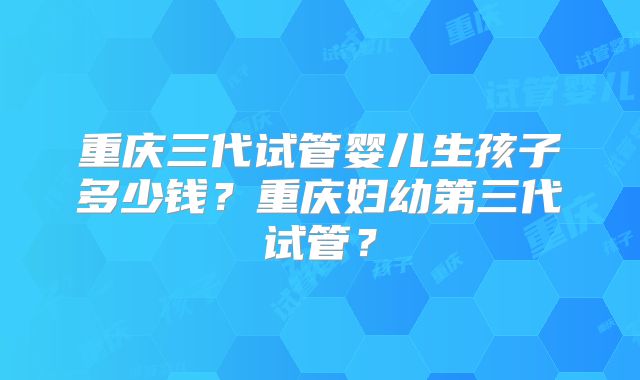重庆三代试管婴儿生孩子多少钱？重庆妇幼第三代试管？