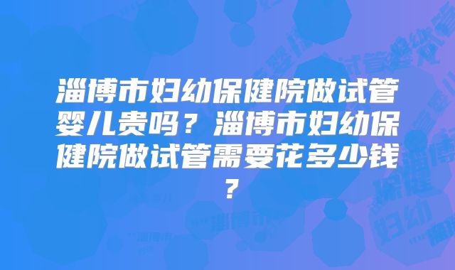 淄博市妇幼保健院做试管婴儿贵吗？淄博市妇幼保健院做试管需要花多少钱？