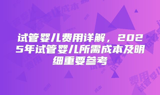 试管婴儿费用详解，2025年试管婴儿所需成本及明细重要参考