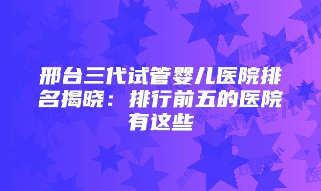 邢台三代试管婴儿医院排名揭晓：排行前五的医院有这些