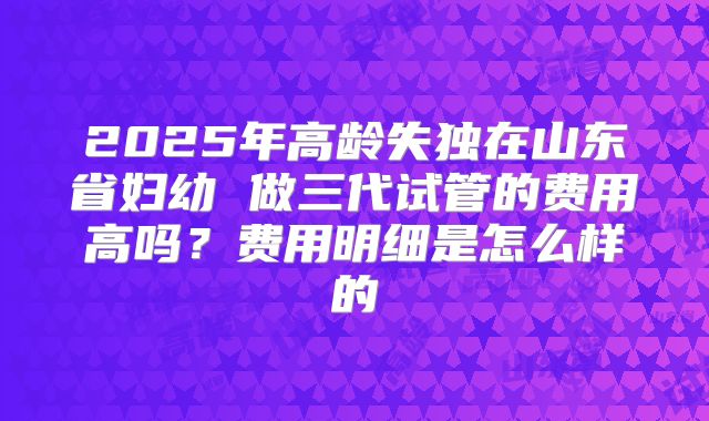 2025年高龄失独在山东省妇幼 做三代试管的费用高吗？费用明细是怎么样的