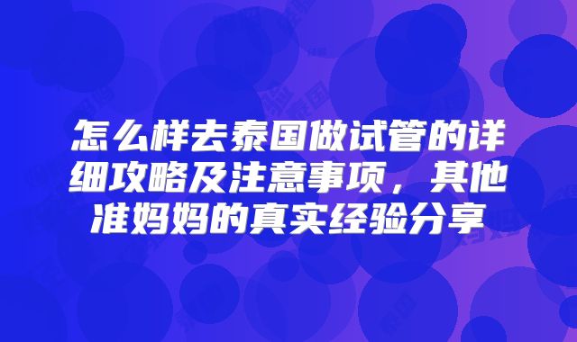 怎么样去泰国做试管的详细攻略及注意事项,其他准妈妈的真实经验分享