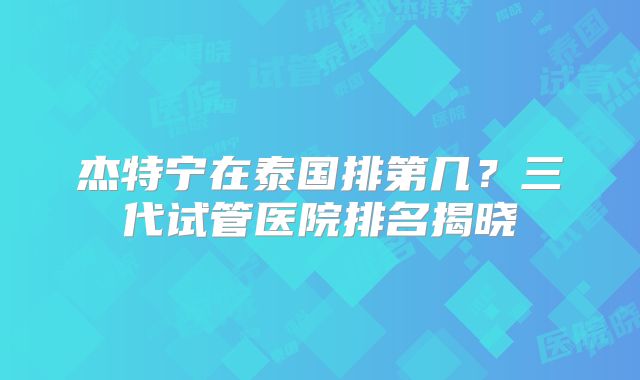 杰特宁在泰国排第几？三代试管医院排名揭晓