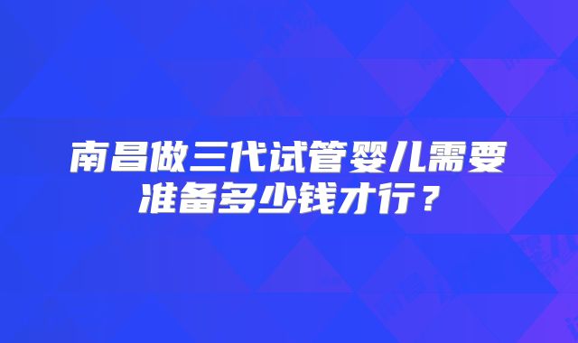 南昌做三代试管婴儿需要准备多少钱才行?