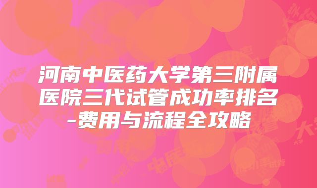 河南中医药大学第三附属医院三代试管成功率排名-费用与流程全攻略