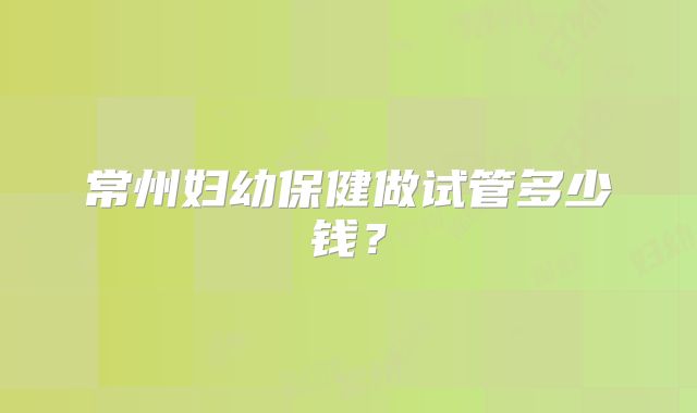 常州妇幼保健做试管多少钱？