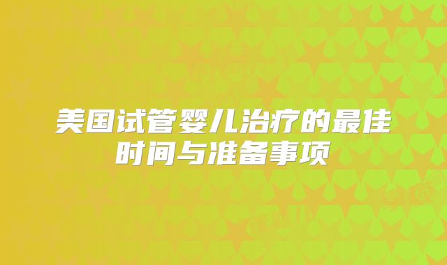 美国试管婴儿治疗的最佳时间与准备事项
