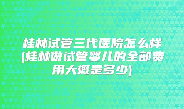 桂林试管三代医院怎么样(桂林做试管婴儿的全部费用大概是多少)