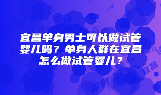 宜昌单身男士可以做试管婴儿吗？单身人群在宜昌怎么做试管婴儿？