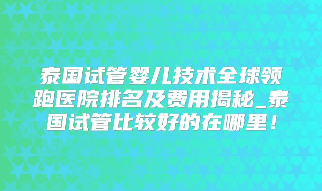 泰国试管婴儿技术全球领跑医院排名及费用揭秘_泰国试管比较好的在哪里!