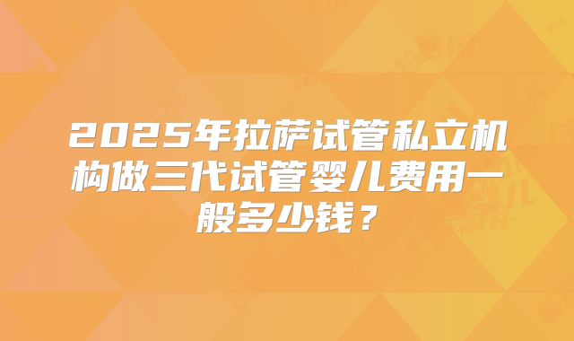 2025年拉萨试管私立机构做三代试管婴儿费用一般多少钱？