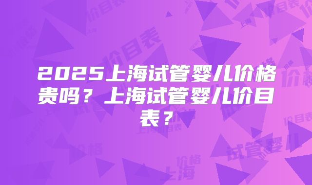 2025上海试管婴儿价格贵吗？上海试管婴儿价目表？