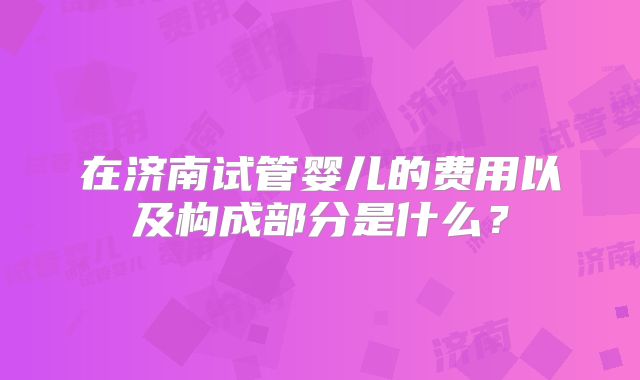 在济南试管婴儿的费用以及构成部分是什么？