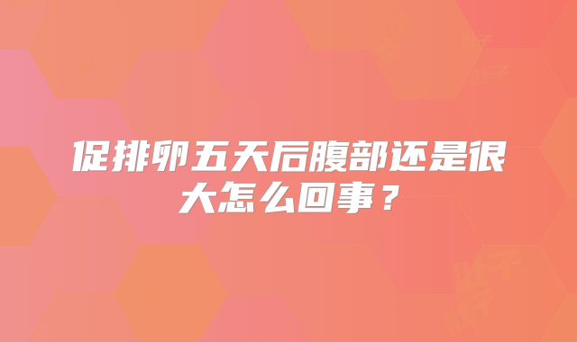 促排卵五天后腹部还是很大怎么回事?