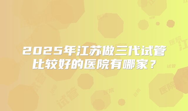 2025年江苏做三代试管比较好的医院有哪家?
