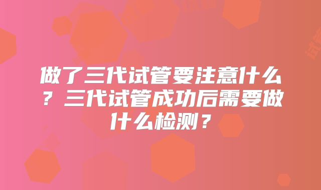 做了三代试管要注意什么？三代试管成功后需要做什么检测？