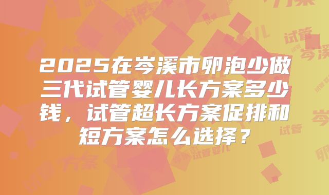 2025在岑溪市卵泡少做三代试管婴儿长方案多少钱,试管超长方案促排和短方案怎么选择?