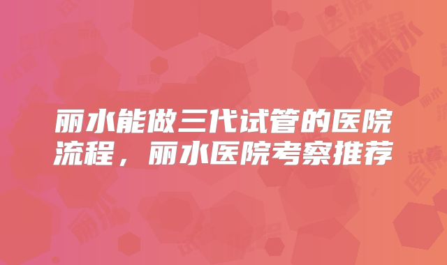 丽水能做三代试管的医院流程,丽水医院考察推荐