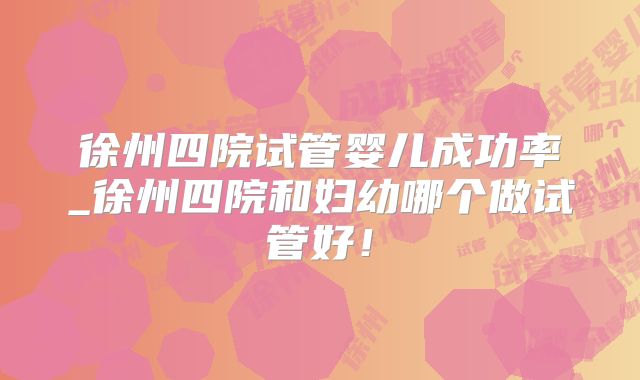 徐州四院试管婴儿成功率_徐州四院和妇幼哪个做试管好！