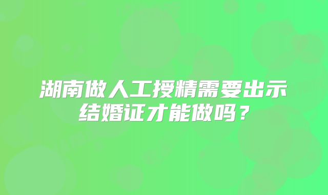 湖南做人工授精需要出示结婚证才能做吗？