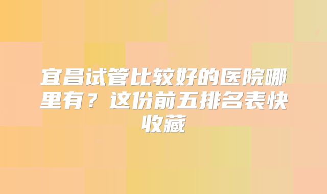 宜昌试管比较好的医院哪里有？这份前五排名表快收藏