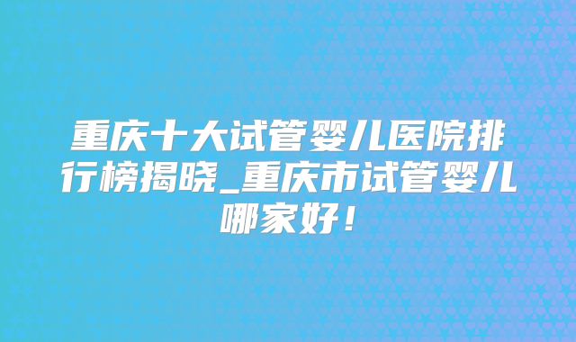 重庆十大试管婴儿医院排行榜揭晓_重庆市试管婴儿哪家好！
