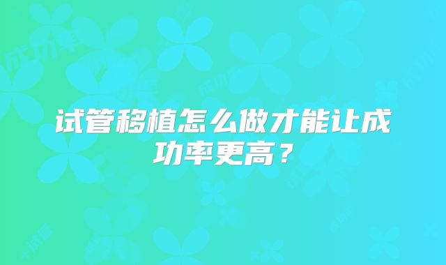 试管移植怎么做才能让成功率更高？