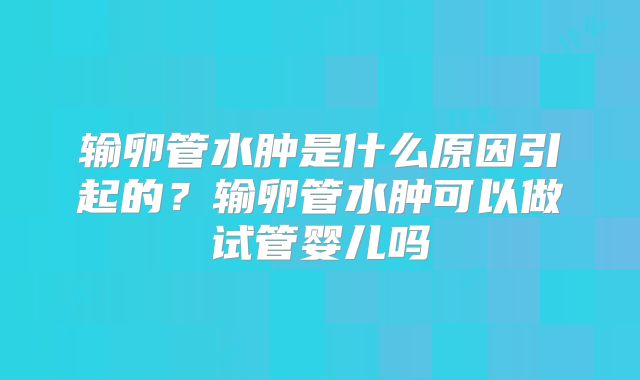 输卵管水肿是什么原因引起的?输卵管水肿可以做试管婴儿吗