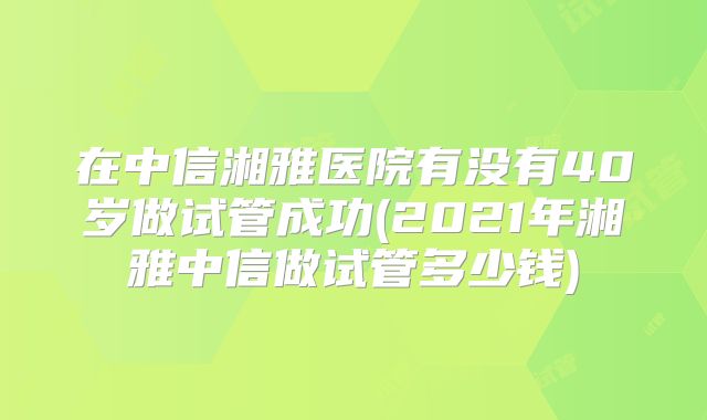 在中信湘雅医院有没有40岁做试管成功(2021年湘雅中信做试管多少钱)