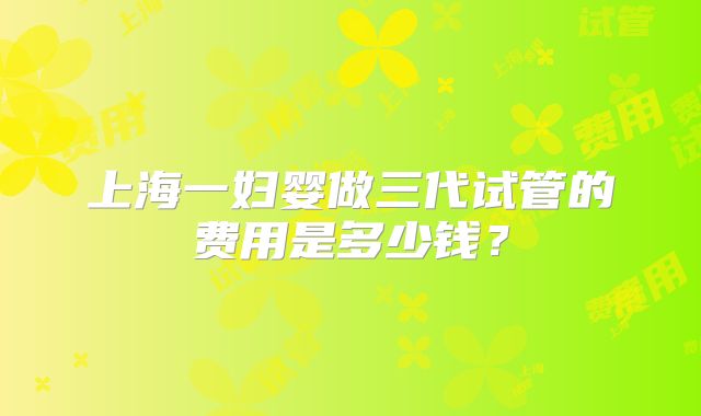 上海一妇婴做三代试管的费用是多少钱？