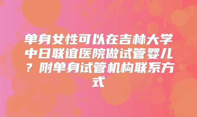 单身女性可以在吉林大学中日联谊医院做试管婴儿？附单身试管机构联系方式