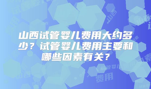 山西试管婴儿费用大约多少？试管婴儿费用主要和哪些因素有关？