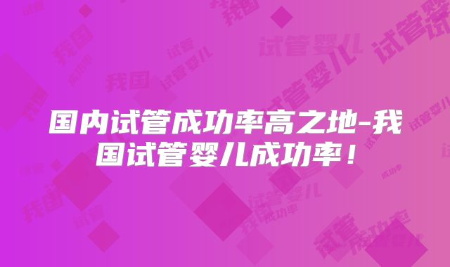 国内试管成功率高之地-我国试管婴儿成功率！