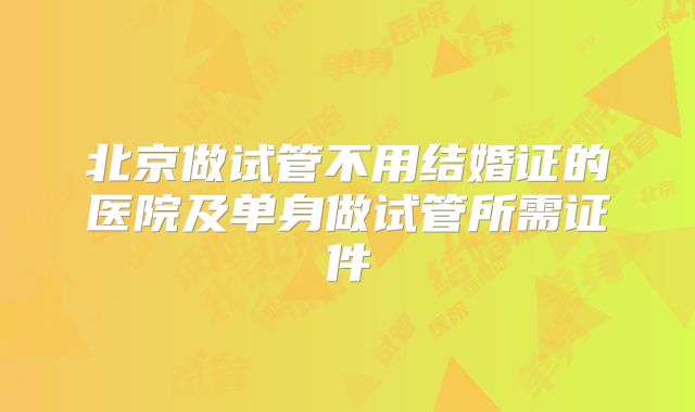 北京做试管不用结婚证的医院及单身做试管所需证件