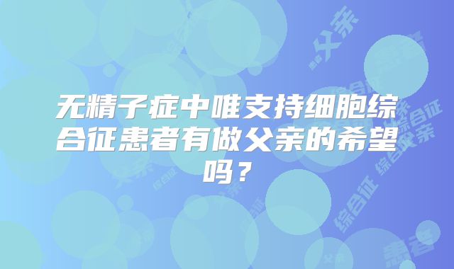 无精子症中唯支持细胞综合征患者有做父亲的希望吗?