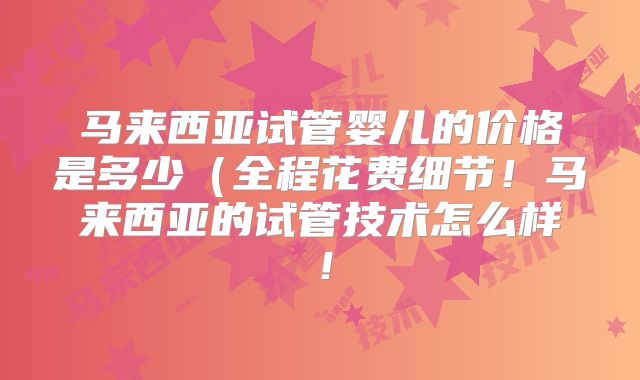 马来西亚试管婴儿的价格是多少(全程花费细节!马来西亚的试管技术怎么样!