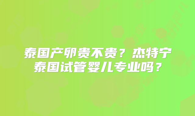 泰国产卵贵不贵?杰特宁泰国试管婴儿专业吗?