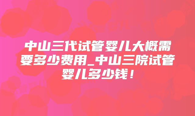中山三代试管婴儿大概需要多少费用_中山三院试管婴儿多少钱！