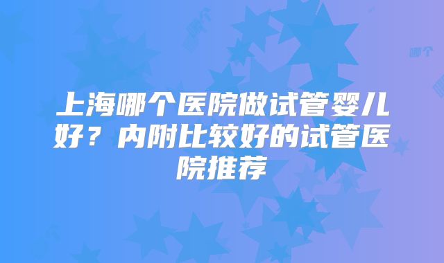 上海哪个医院做试管婴儿好？内附比较好的试管医院推荐