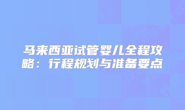 马来西亚试管婴儿全程攻略：行程规划与准备要点