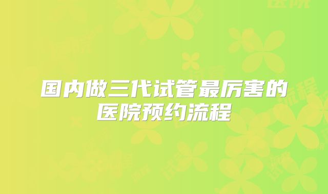 国内做三代试管最厉害的医院预约流程