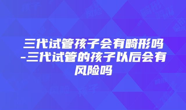 三代试管孩子会有畸形吗-三代试管的孩子以后会有风险吗