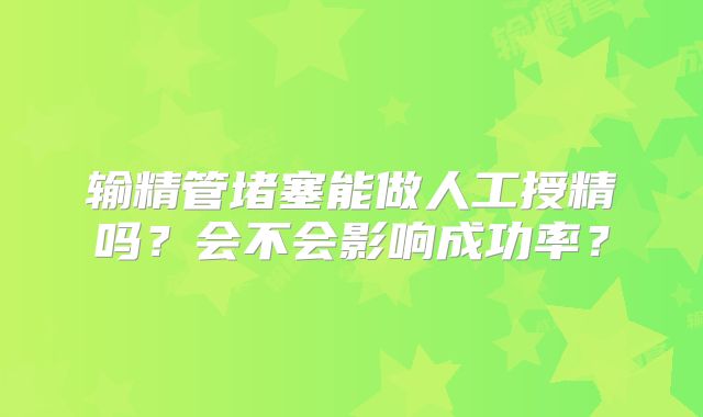 输精管堵塞能做人工授精吗？会不会影响成功率？