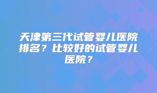 天津第三代试管婴儿医院排名？比较好的试管婴儿医院？