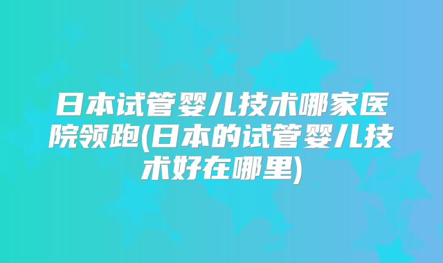 日本试管婴儿技术哪家医院领跑(日本的试管婴儿技术好在哪里)